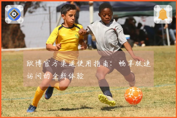 欧博官方渠道使用指南：畅享极速访问的全新体验